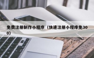 泉州免费注册制作小程序（快速注册小程序免300）