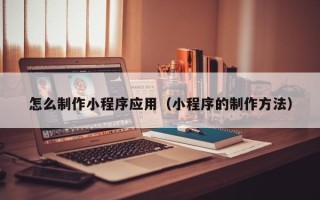 泉州怎么制作小程序应用（小程序的制作方法）